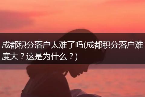 成都积分落户太难了吗(成都积分落户难度大？这是为什么？)