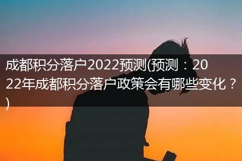 成都积分落户2022预测(预测：2022年成都积分落户政策会有哪些变化？)