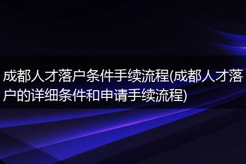 成都人才落户条件手续流程(成都人才落户的详细条件和申请手续流程)