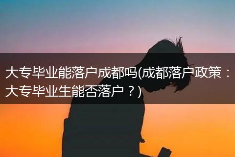 大专毕业能落户成都吗(成都落户政策：大专毕业生能否落户？)