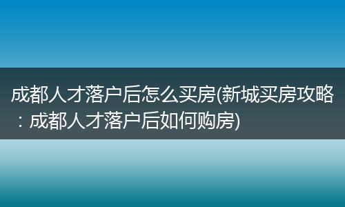 成都人才落户后怎么买房(新城买房攻略：成都人才落户后如何购房)