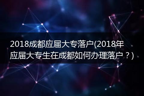 2018成都应届大专落户(2018年应届大专生在成都如何办理落户？)
