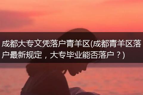 成都大专文凭落户青羊区(成都青羊区落户最新规定，大专毕业能否落户？)