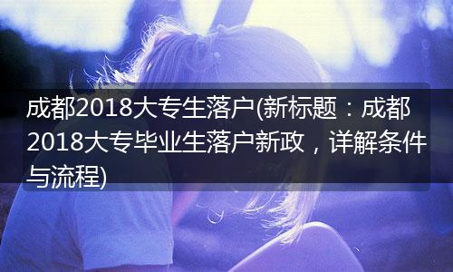 成都2018大专生落户(新标题：成都2018大专毕业生落户新政，详解条件与流程)