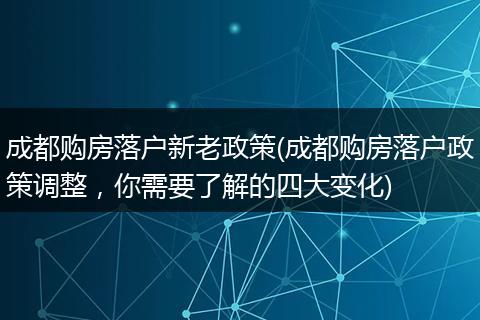 成都购房落户新老政策(成都购房落户政策调整，你需要了解的四大变化)