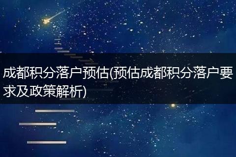 成都积分落户预估(预估成都积分落户要求及政策解析)