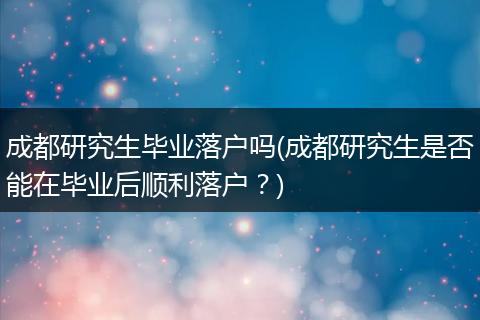 成都研究生毕业落户吗(成都研究生是否能在毕业后顺利落户？)