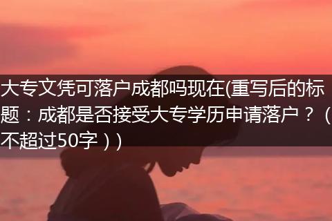 大专文凭可落户成都吗现在(重写后的标题：成都是否接受大专学历申请落户？（不超过50字）)