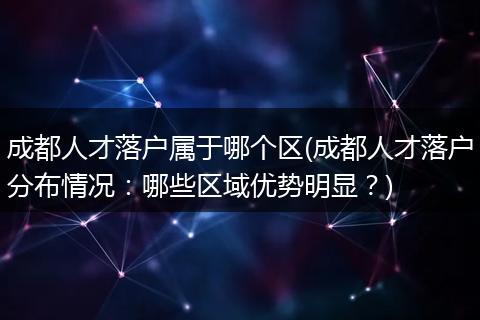 成都人才落户属于哪个区(成都人才落户分布情况：哪些区域优势明显？)