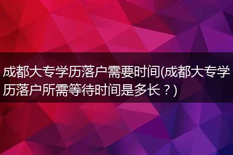 成都大专学历落户需要时间(成都大专学历落户所需等待时间是多长？)