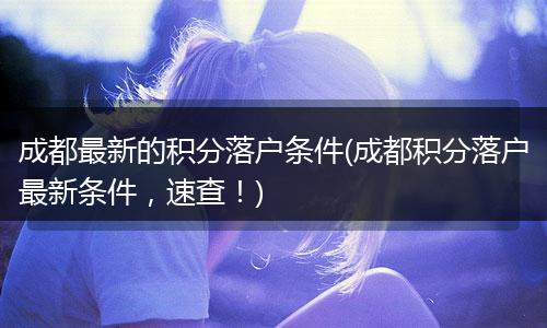 成都最新的积分落户条件(成都积分落户最新条件，速查！)