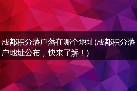 成都积分落户落在哪个地址(成都积分落户地址公布，快来了解！)
