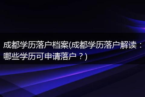 成都学历落户档案(成都学历落户解读：哪些学历可申请落户？)