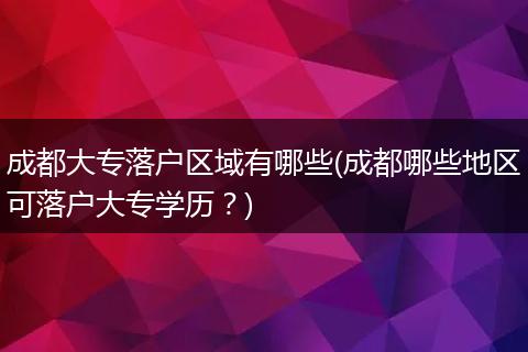 成都大专落户区域有哪些(成都哪些地区可落户大专学历？)