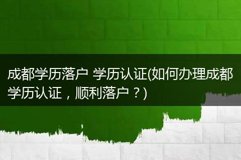 成都学历落户 学历认证(如何办理成都学历认证，顺利落户？)