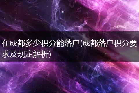 在成都多少积分能落户(成都落户积分要求及规定解析)