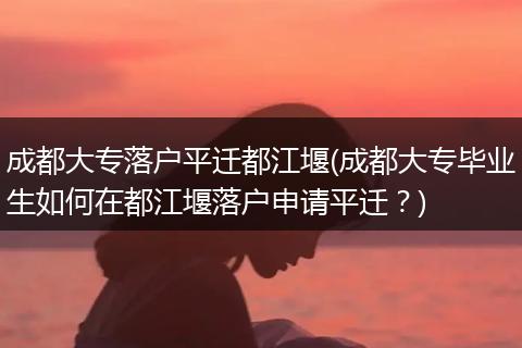 成都大专落户平迁都江堰(成都大专毕业生如何在都江堰落户申请平迁？)