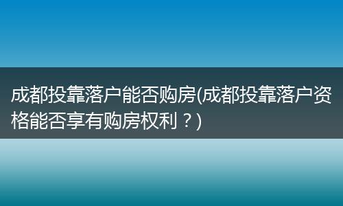 成都投靠落户能否购房(成都投靠落户资格能否享有购房权利？)