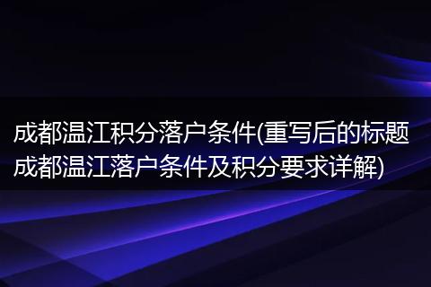 成都温江积分落户条件(重写后的标题 成都温江落户条件及积分要求详解)