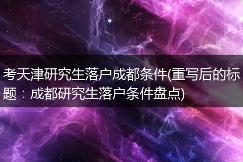 考天津研究生落户成都条件(重写后的标题：成都研究生落户条件盘点)