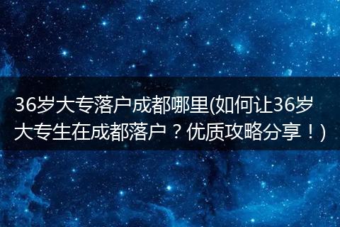 36岁大专落户成都哪里(如何让36岁大专生在成都落户？优质攻略分享！)