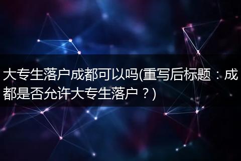 大专生落户成都可以吗(重写后标题：成都是否允许大专生落户？)