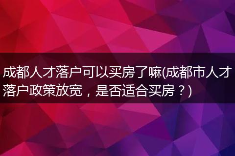 成都人才落户可以买房了嘛(成都市人才落户政策放宽，是否适合买房？)