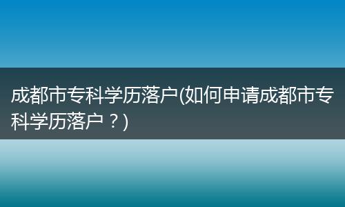 成都市专科学历落户(如何申请成都市专科学历落户？)