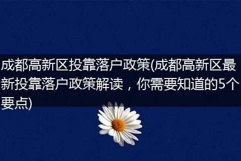 成都高新区投靠落户政策(成都高新区最新投靠落户政策解读,你需要知道的5个要点)