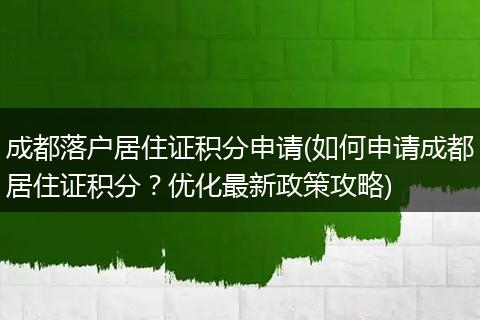 成都落户居住证积分申请(如何申请成都居住证积分?优化最新政策攻略)