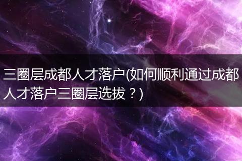 三圈层成都人才落户(如何顺利通过成都人才落户三圈层选拔？)