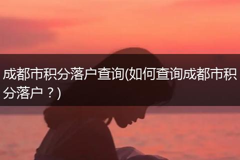 成都市积分落户查询(如何查询成都市积分落户?)