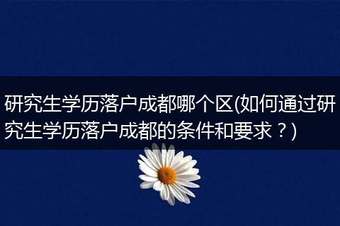 研究生学历落户成都哪个区(如何通过研究生学历落户成都的条件和要求？)