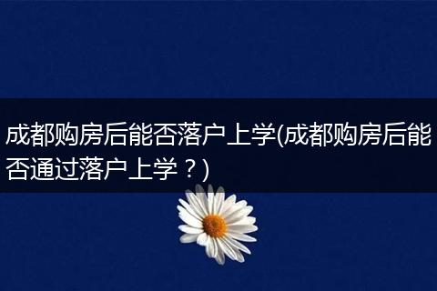 成都购房后能否落户上学(成都购房后能否通过落户上学？)