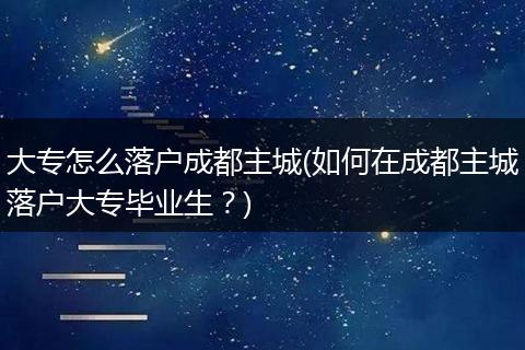 大专怎么落户成都主城(如何在成都主城落户大专毕业生？)