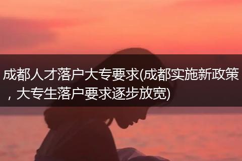 成都人才落户大专要求(成都实施新政策，大专生落户要求逐步放宽)