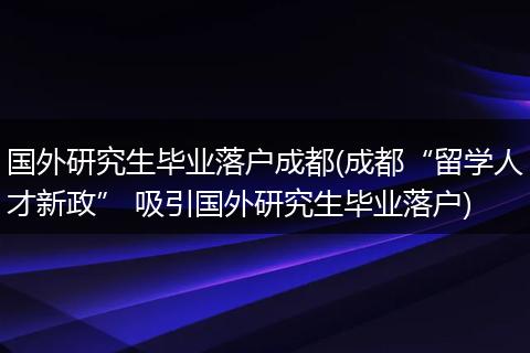 国外研究生毕业落户成都(成都“留学人才新政” 吸引国外研究生毕业落户)