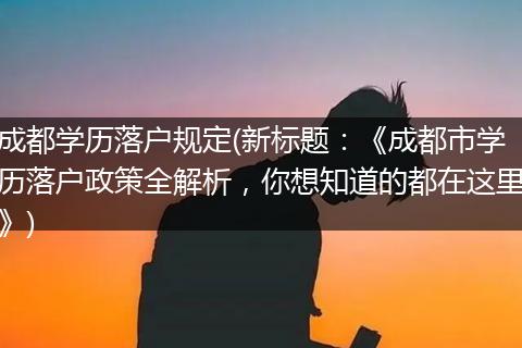 成都学历落户规定(新标题：《成都市学历落户政策全解析，你想知道的都在这里》)