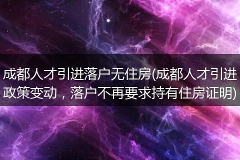成都人才引进落户无住房(成都人才引进政策变动,落户不再要求持有住房证明)