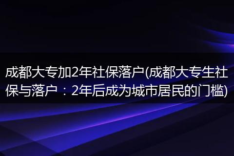 成都大专加2年社保落户(成都大专生社保与落户：2年后成为城市居民的门槛)