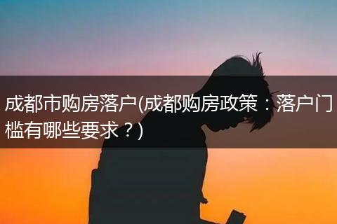 成都市购房落户(成都购房政策：落户门槛有哪些要求？)