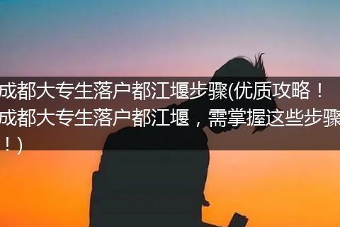 成都大专生落户都江堰步骤(优质攻略！成都大专生落户都江堰，需掌握这些步骤！)