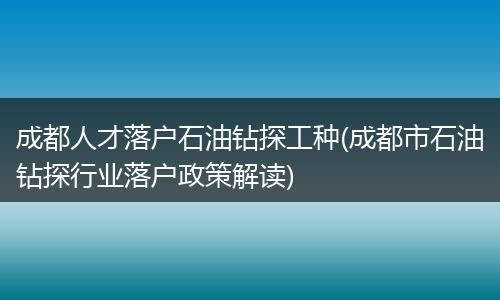 成都人才落户石油钻探工种(成都市石油钻探行业落户政策解读)