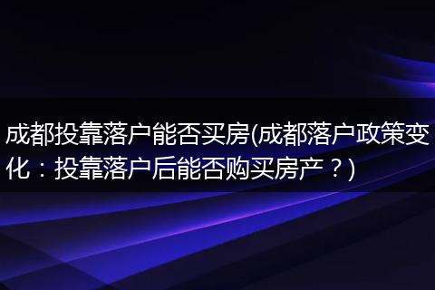 成都投靠落户能否买房(成都落户政策变化：投靠落户后能否购买房产？)