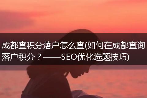 成都查积分落户怎么查(如何在成都查询落户积分？——SEO优化选题技巧)