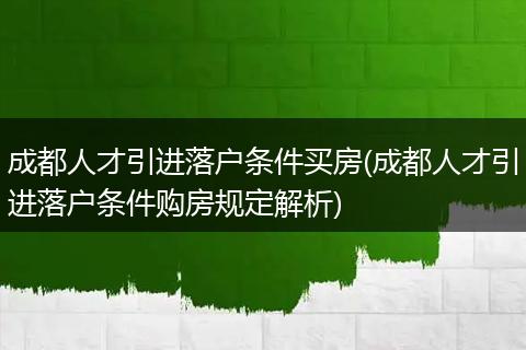 成都人才引进落户条件买房(成都人才引进落户条件购房规定解析)
