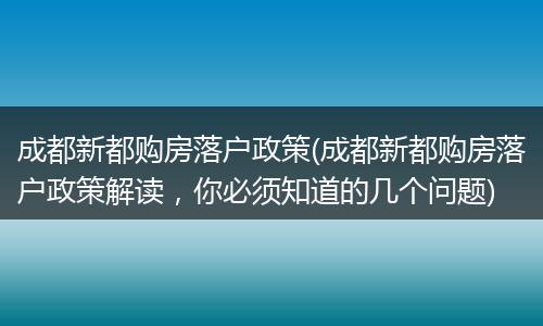 成都新都购房落户政策(成都新都购房落户政策解读，你必须知道的几个问题)