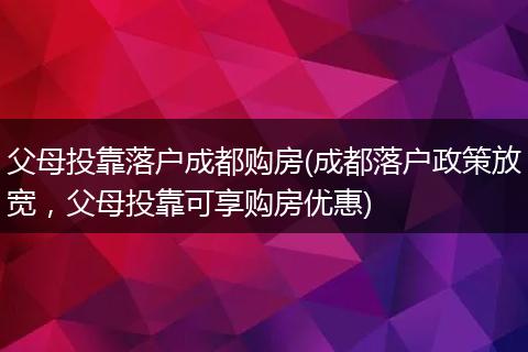 父母投靠落户成都购房(成都落户政策放宽，父母投靠可享购房优惠)