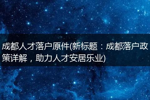 成都人才落户原件(新标题：成都落户政策详解，助力人才安居乐业)