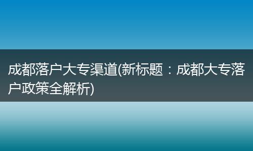 成都落户大专渠道(新标题：成都大专落户政策全解析)